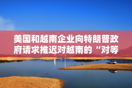 美国和越南企业向特朗普政府请求推迟对越南的“对等关税”