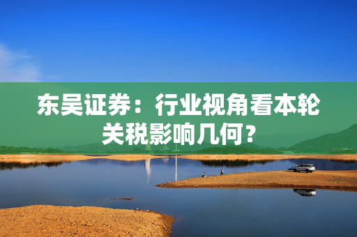 东吴证券：行业视角看本轮关税影响几何？