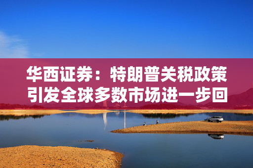 华西证券：特朗普关税政策引发全球多数市场进一步回调