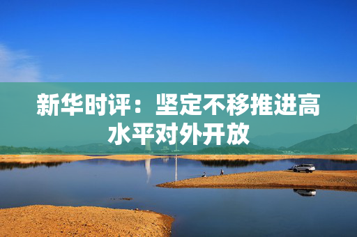 新华时评：坚定不移推进高水平对外开放