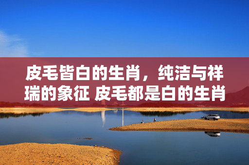 皮毛皆白的生肖，纯洁与祥瑞的象征 皮毛都是白的生肖