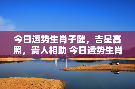 今日运势生肖子健，吉星高照，贵人相助 今日运势生肖子健