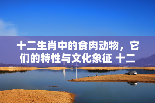 十二生肖中的食肉动物，它们的特性与文化象征 十二生肖吃肉的动物