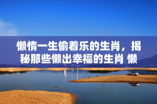 懒惰一生偷着乐的生肖，揭秘那些懒出幸福的生肖 懒惰一生偷着乐的生肖