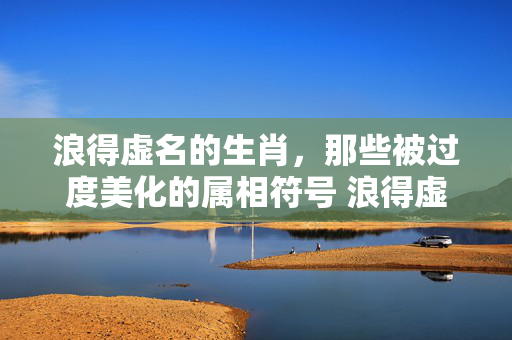 浪得虚名的生肖，那些被过度美化的属相符号 浪得虚名的生肖
