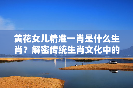 黄花女儿精准一肖是什么生肖？解密传统生肖文化中的女性象征 黄花女儿精准一肖是什么生肖