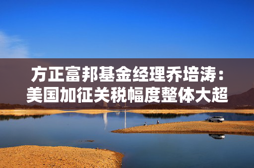 方正富邦基金经理乔培涛：美国加征关税幅度整体大超预期 高股息板块有望阶段性受益