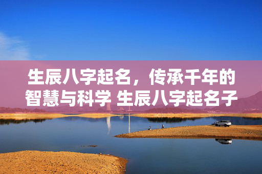 生辰八字起名，传承千年的智慧与科学 生辰八字起名子