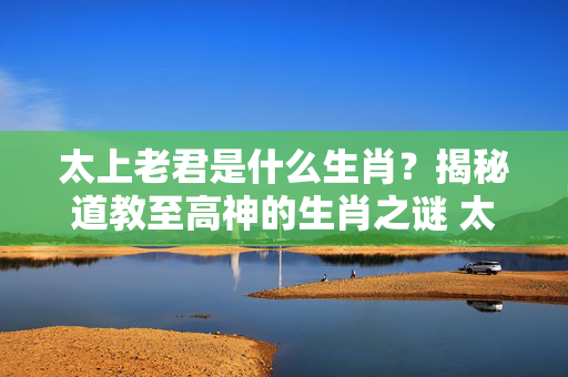 太上老君是什么生肖？揭秘道教至高神的生肖之谜 太上老君是什么生肖