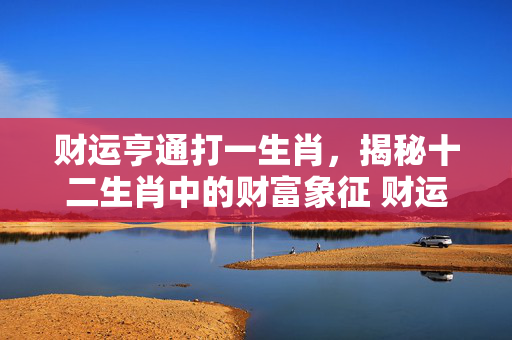财运亨通打一生肖，揭秘十二生肖中的财富象征 财运亨通打一生肖