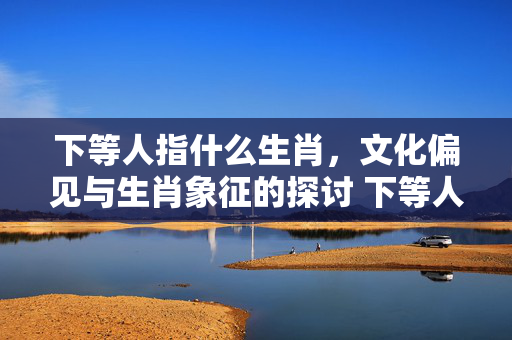下等人指什么生肖，文化偏见与生肖象征的探讨 下等人指什么生肖