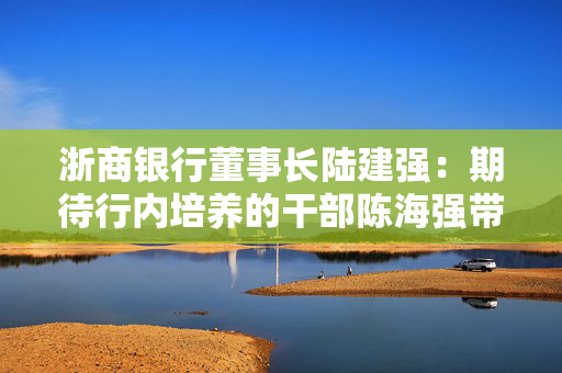 浙商银行董事长陆建强：期待行内培养的干部陈海强带领浙商银行行稳致远