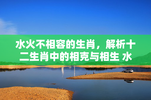 水火不相容的生肖，解析十二生肖中的相克与相生 水火不相容生肖