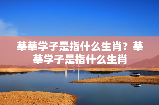 莘莘学子是指什么生肖？莘莘学子是指什么生肖
