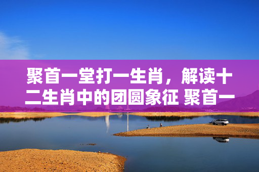 聚首一堂打一生肖，解读十二生肖中的团圆象征 聚首一堂打一生肖