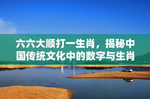 六六大顺打一生肖，揭秘中国传统文化中的数字与生肖之谜 六六大顺打一生肖