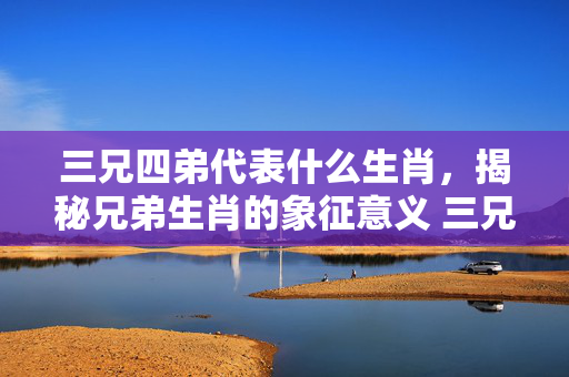 三兄四弟代表什么生肖，揭秘兄弟生肖的象征意义 三兄四弟代表什么生肖
