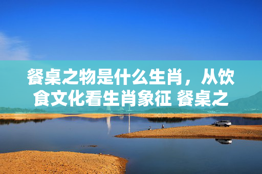 餐桌之物是什么生肖，从饮食文化看生肖象征 餐桌之物是什么生肖