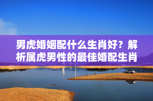 男虎婚姻配什么生肖好？解析属虎男性的最佳婚配生肖 男虎婚姻配什么生肖好