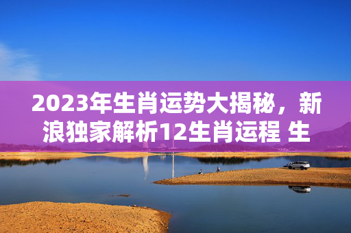 2023年生肖运势大揭秘，新浪独家解析12生肖运程 生肖运势2023新浪