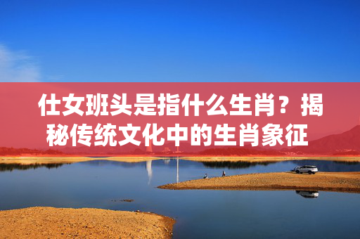 仕女班头是指什么生肖？揭秘传统文化中的生肖象征 仕女班头是指什么生肖