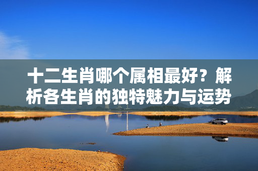 十二生肖哪个属相最好？解析各生肖的独特魅力与运势 十二生肖那个属相最好