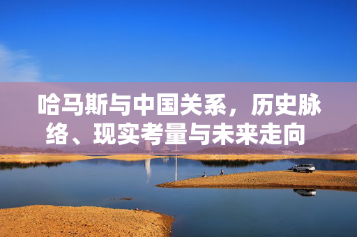 哈马斯与中国关系，历史脉络、现实考量与未来走向 哈马斯与中国关系