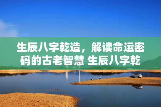 生辰八字乾造，解读命运密码的古老智慧 生辰八字乾造