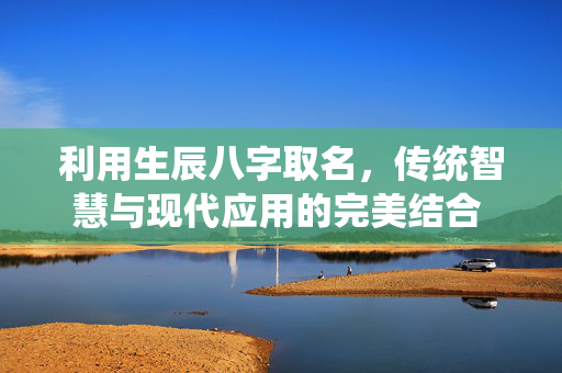 利用生辰八字取名，传统智慧与现代应用的完美结合 利用生辰八字取名