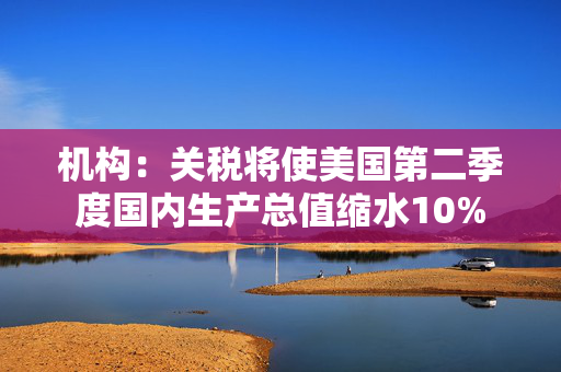 机构：关税将使美国第二季度国内生产总值缩水10%