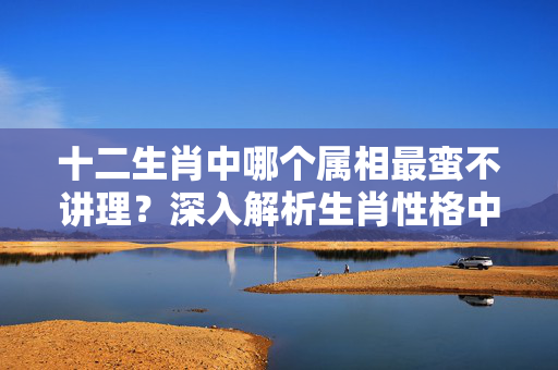 十二生肖中哪个属相最蛮不讲理？深入解析生肖性格中的固执与偏见 什么生肖蛮不讲理