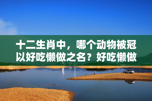 十二生肖中，哪个动物被冠以好吃懒做之名？好吃懒做的动物是什么生肖