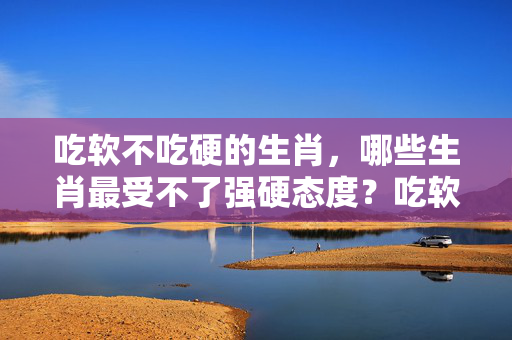 吃软不吃硬的生肖，哪些生肖最受不了强硬态度？吃软不吃硬的生肖