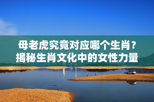 母老虎究竟对应哪个生肖？揭秘生肖文化中的女性力量象征 什么生肖代表母老虎