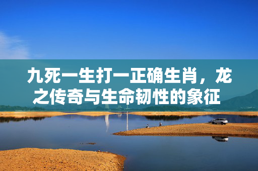 九死一生打一正确生肖，龙之传奇与生命韧性的象征 九死一生打一正确生肖