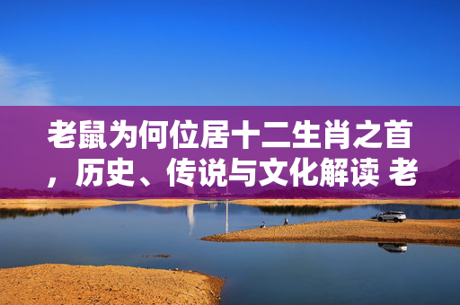 老鼠为何位居十二生肖之首，历史、传说与文化解读 老鼠为什么是十二生肖之首