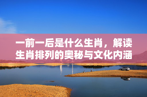 一前一后是什么生肖，解读生肖排列的奥秘与文化内涵 一前一后是什么生肖