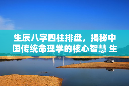 生辰八字四柱排盘，揭秘中国传统命理学的核心智慧 生辰八字四柱排盘