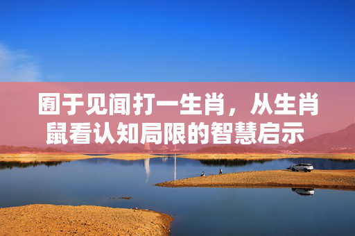 囿于见闻打一生肖，从生肖鼠看认知局限的智慧启示 囿于见闻打一生肖