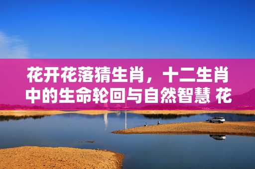 花开花落猜生肖，十二生肖中的生命轮回与自然智慧 花开花落猜生肖