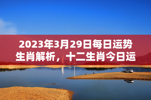 2023年3月29日每日运势生肖解析，十二生肖今日运势大揭秘 每日运势生肖3.29