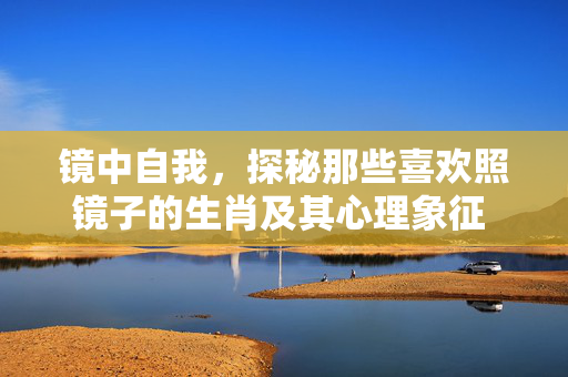 镜中自我，探秘那些喜欢照镜子的生肖及其心理象征 喜欢照镜子的生肖