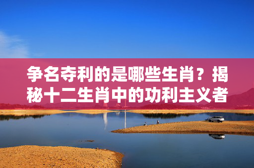 争名夺利的是哪些生肖？揭秘十二生肖中的功利主义者 争名夺利的是什么生肖
