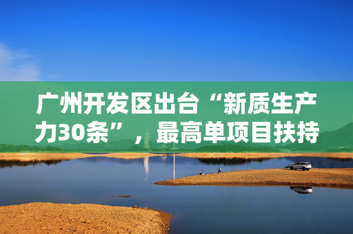 广州开发区出台“新质生产力30条”，最高单项目扶持1亿