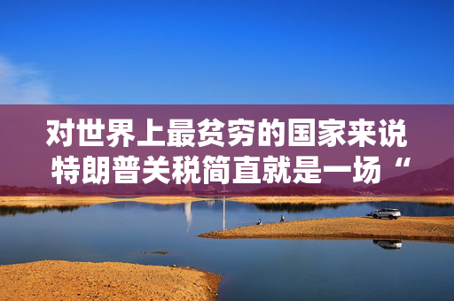 对世界上最贫穷的国家来说 特朗普关税简直就是一场“灾难”