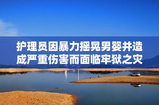 护理员因暴力摇晃男婴并造成严重伤害而面临牢狱之灾