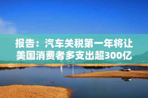 报告：汽车关税第一年将让美国消费者多支出超300亿美元