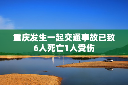 重庆发生一起交通事故已致6人死亡1人受伤