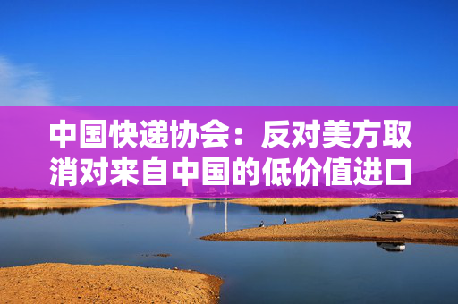 中国快递协会：反对美方取消对来自中国的低价值进口产品的免税待遇