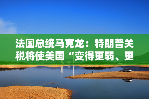 法国总统马克龙：特朗普关税将使美国“变得更弱、更穷”